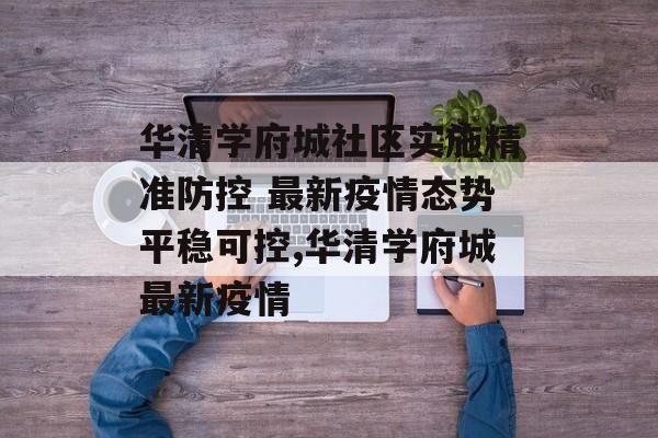 华清学府城社区实施精准防控 最新疫情态势平稳可控,华清学府城最新疫情 华清学府城社区实施精准防控 最新疫情态势平稳可控,华清学府城最新疫情